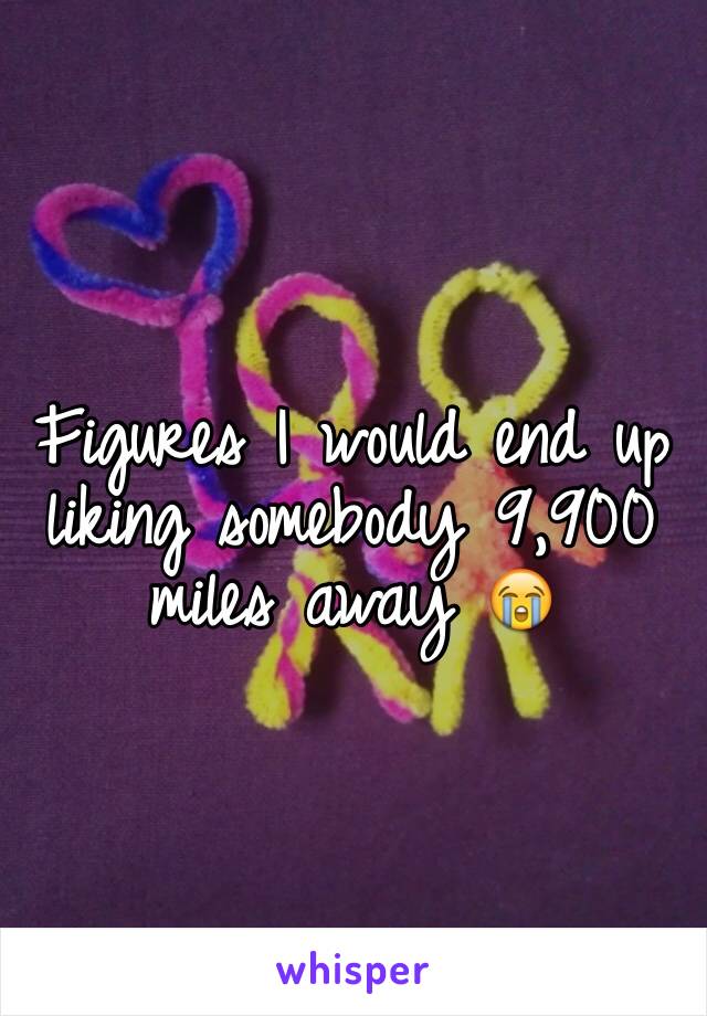 Figures I would end up liking somebody 9,900 miles away 😭