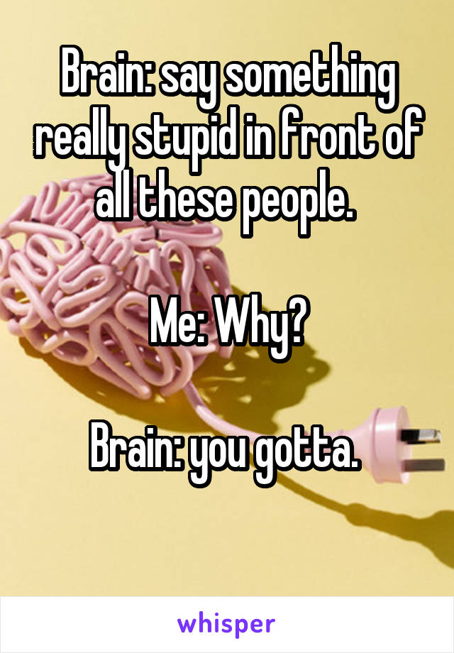 Brain: say something really stupid in front of all these people. 

Me: Why?

Brain: you gotta. 

