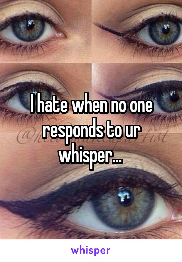 I hate when no one responds to ur whisper... 