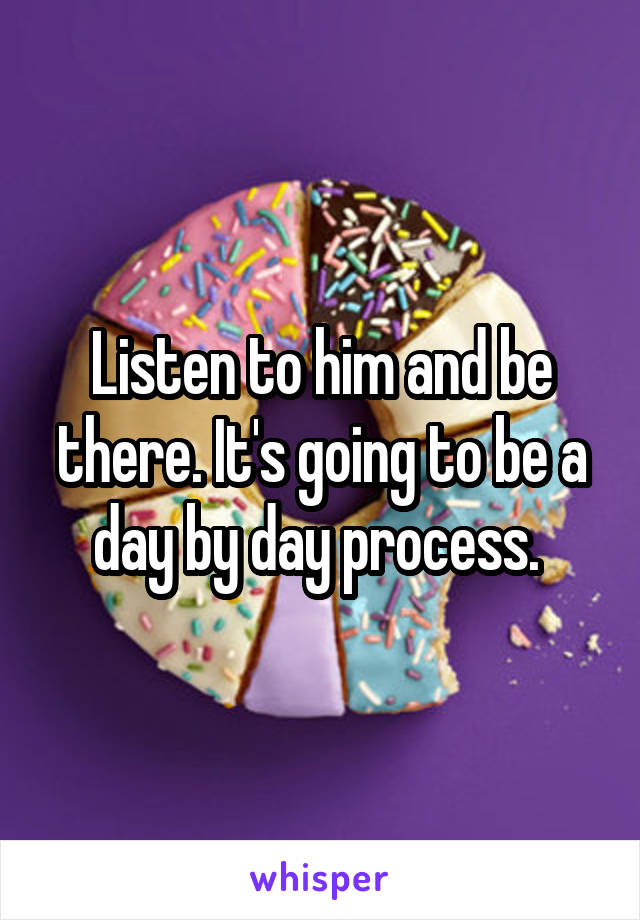 Listen to him and be there. It's going to be a day by day process. 