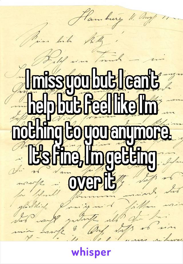 I miss you but I can't help but feel like I'm nothing to you anymore. It's fine, I'm getting over it