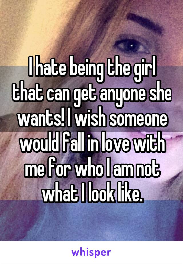 I hate being the girl that can get anyone she wants! I wish someone would fall in love with me for who I am not what I look like.