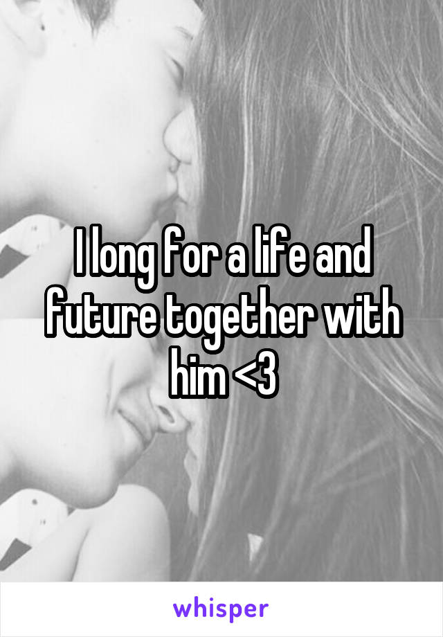 I long for a life and future together with him <3