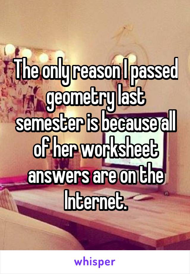 The only reason I passed geometry last semester is because all of her worksheet answers are on the Internet.