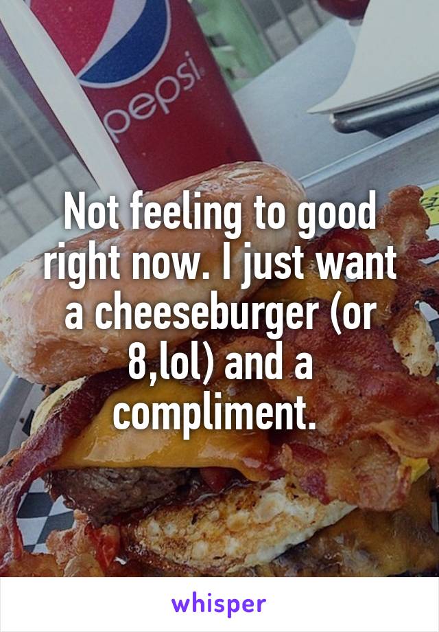 Not feeling to good right now. I just want a cheeseburger (or 8,lol) and a compliment. 