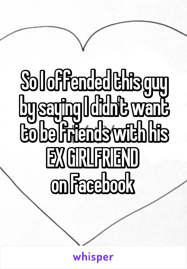 So I offended this guy by saying I didn't want to be friends with his EX GIRLFRIEND 
on Facebook 