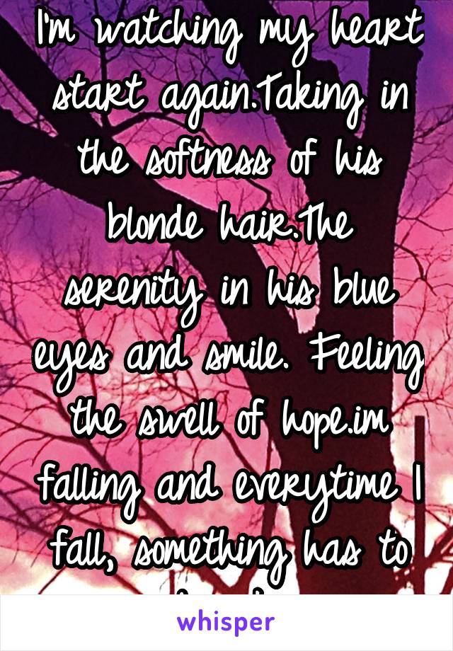 I'm watching my heart start again.Taking in the softness of his blonde hair.The serenity in his blue eyes and smile. Feeling the swell of hope.im falling and everytime I fall, something has to break.