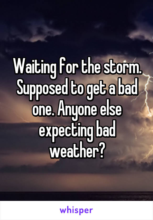 Waiting for the storm. Supposed to get a bad one. Anyone else expecting bad weather?