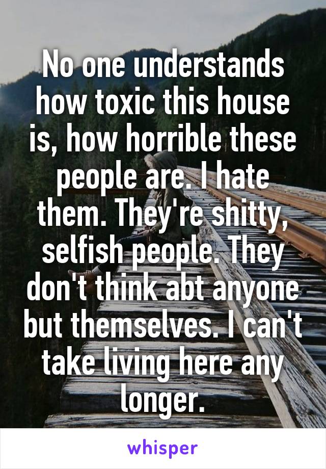 No one understands how toxic this house is, how horrible these people are. I hate them. They're shitty, selfish people. They don't think abt anyone but themselves. I can't take living here any longer.