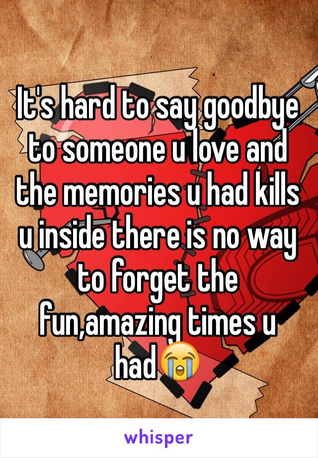 It's hard to say goodbye to someone u love and the memories u had kills u inside there is no way to forget the fun,amazing times u had😭