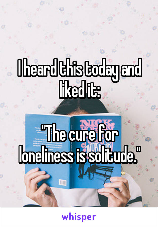 I heard this today and liked it:

"The cure for loneliness is solitude."