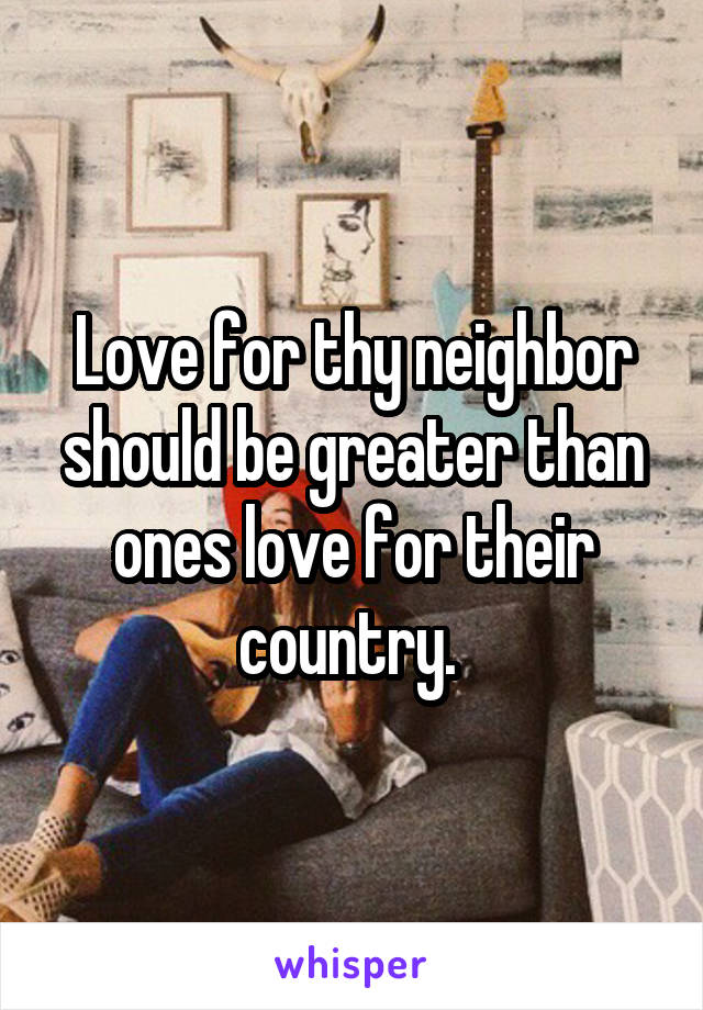 Love for thy neighbor should be greater than ones love for their country. 