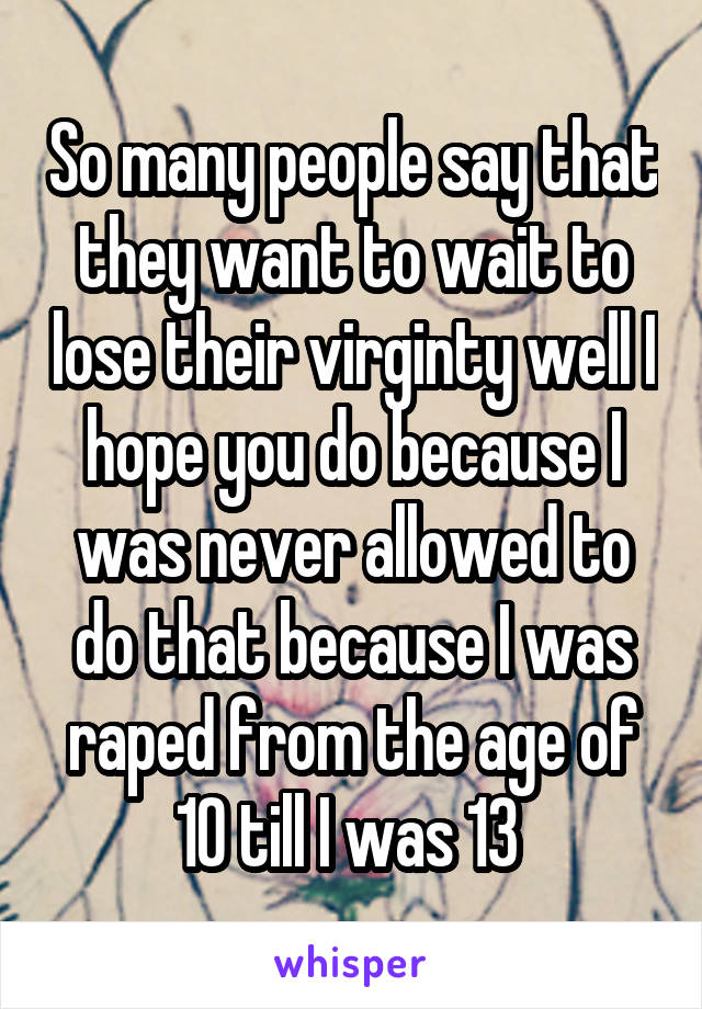 So many people say that they want to wait to lose their virginty well I hope you do because I was never allowed to do that because I was raped from the age of 10 till I was 13 