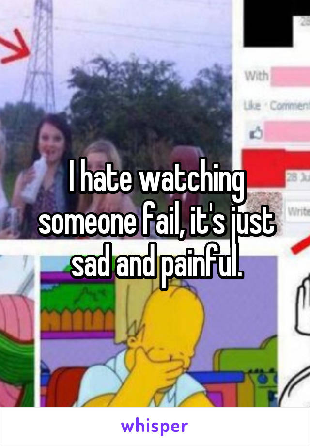 I hate watching someone fail, it's just sad and painful.