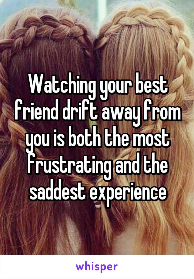 Watching your best friend drift away from you is both the most frustrating and the saddest experience