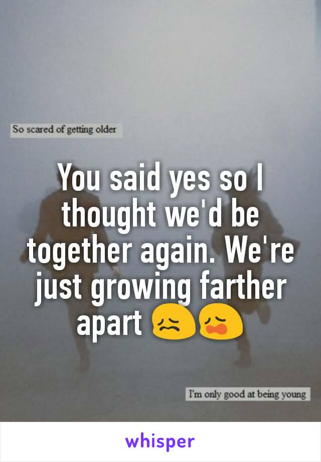 You said yes so I thought we'd be together again. We're just growing farther apart 😖😩