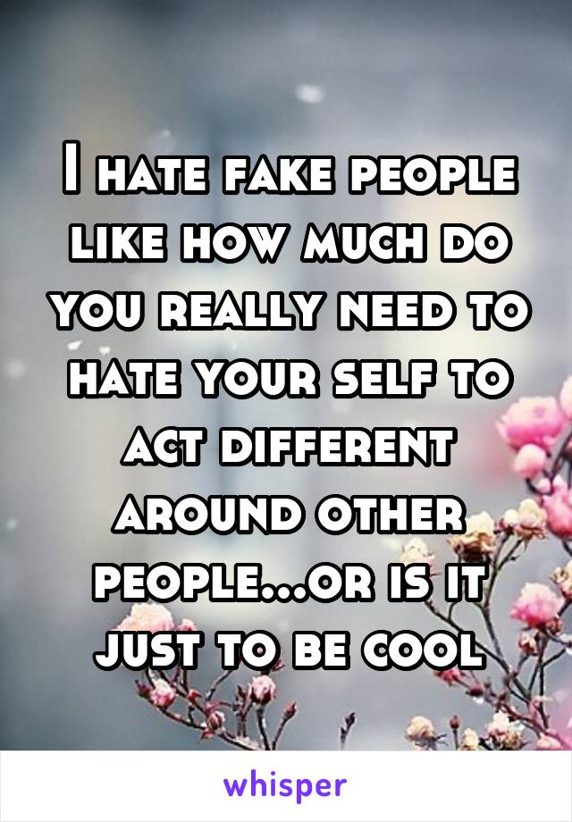 I hate fake people like how much do you really need to hate your self to act different around other people...or is it just to be cool