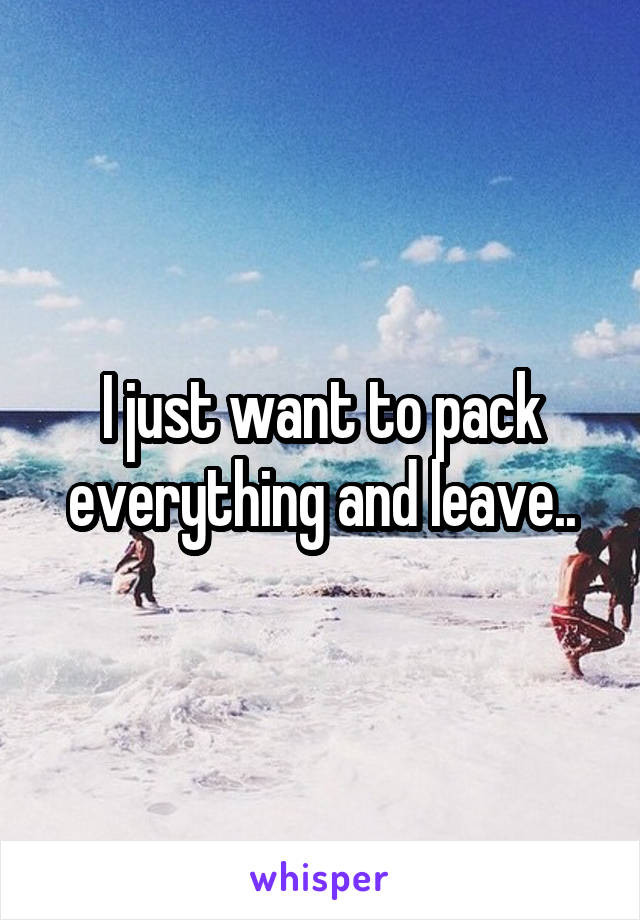 I just want to pack everything and leave..