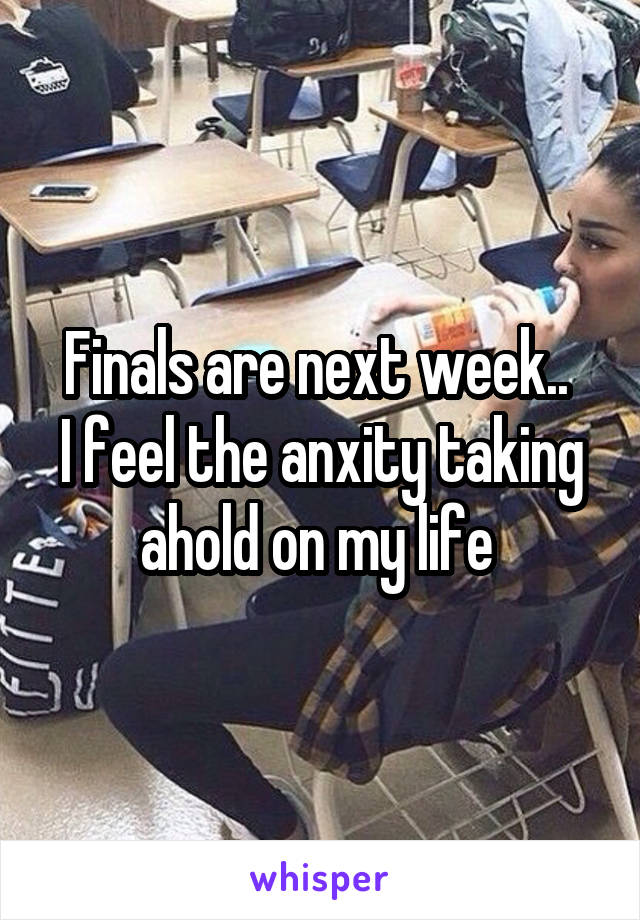 Finals are next week.. 
I feel the anxity taking ahold on my life 