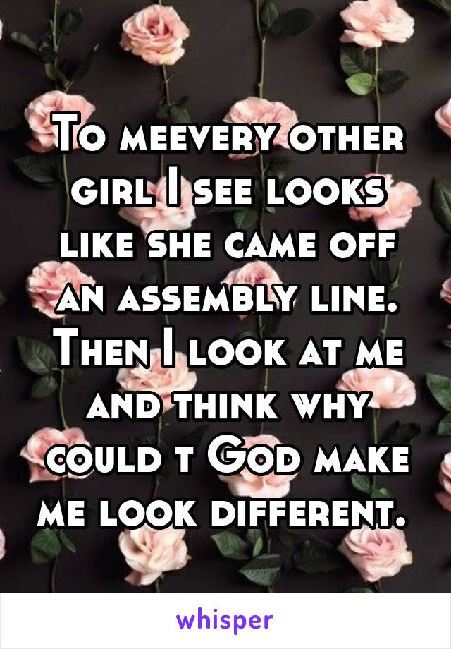 To meevery other girl I see looks like she came off an assembly line. Then I look at me and think why could t God make me look different. 