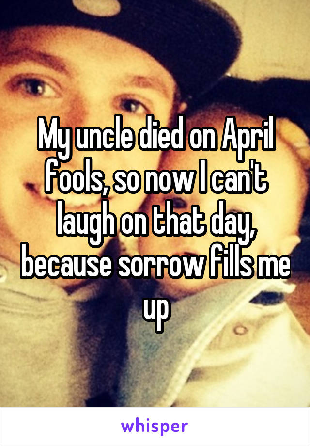 My uncle died on April fools, so now I can't laugh on that day, because sorrow fills me up