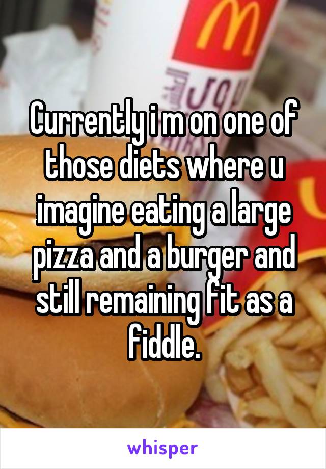 Currently i m on one of those diets where u imagine eating a large pizza and a burger and still remaining fit as a fiddle.