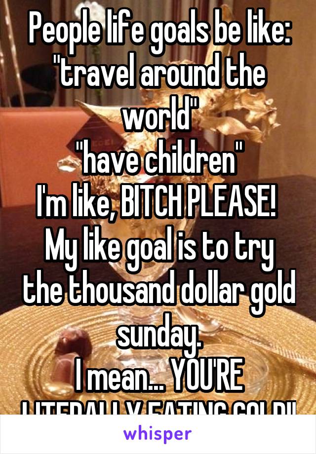 People life goals be like: "travel around the world"
"have children"
I'm like, BITCH PLEASE! 
My like goal is to try the thousand dollar gold sunday.
I mean... YOU'RE LITERALLY EATING GOLD!!