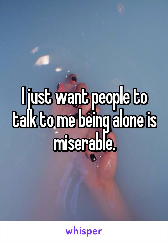 I just want people to talk to me being alone is miserable.