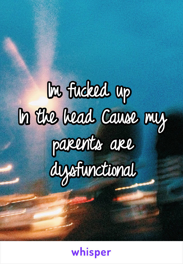 Im fucked up 
In the head Cause my parents are dysfunctional