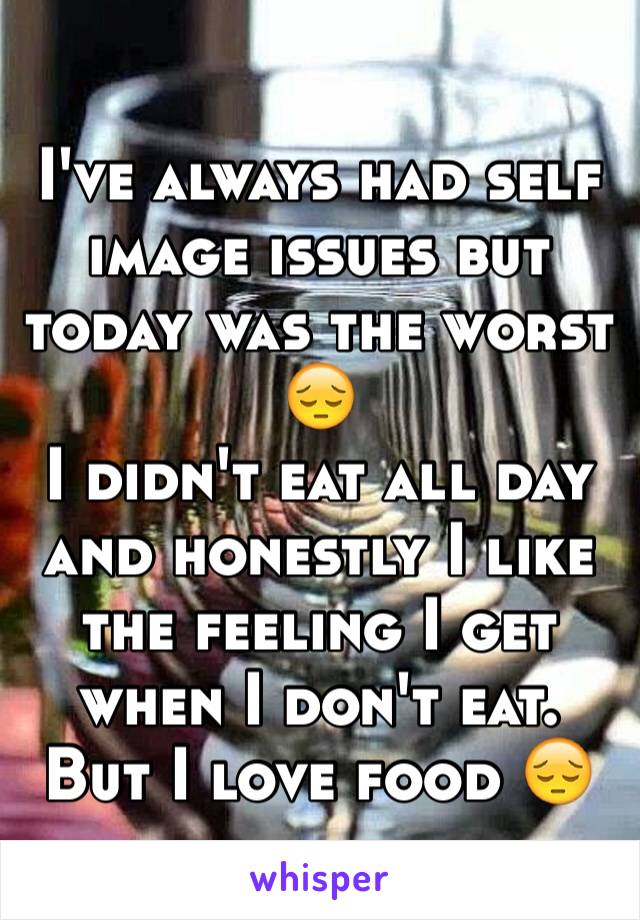 I've always had self image issues but today was the worst 😔 
I didn't eat all day and honestly I like the feeling I get when I don't eat. But I love food 😔