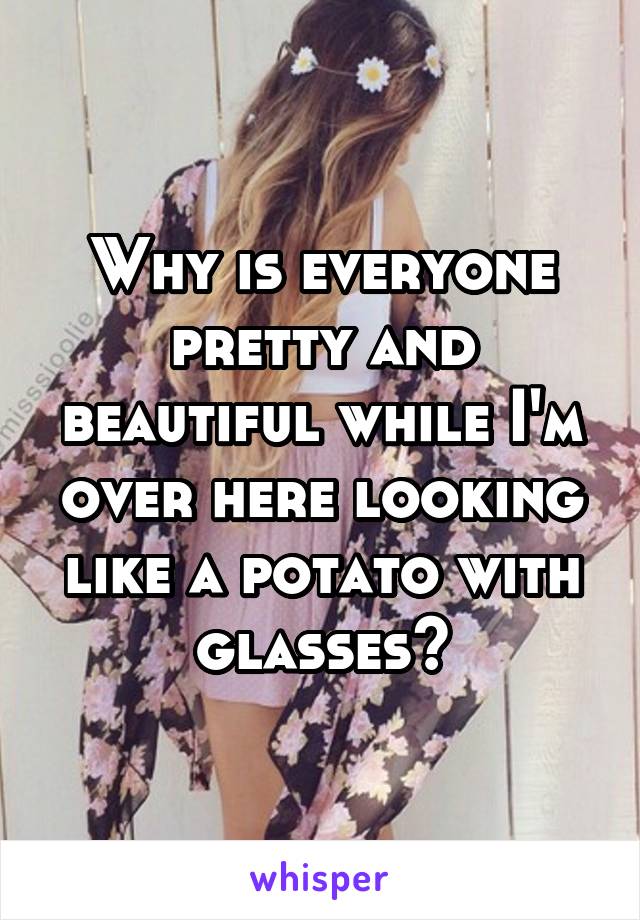 Why is everyone pretty and beautiful while I'm over here looking like a potato with glasses?