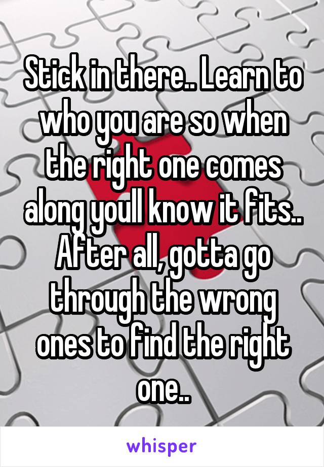 Stick in there.. Learn to who you are so when the right one comes along youll know it fits.. After all, gotta go through the wrong ones to find the right one..