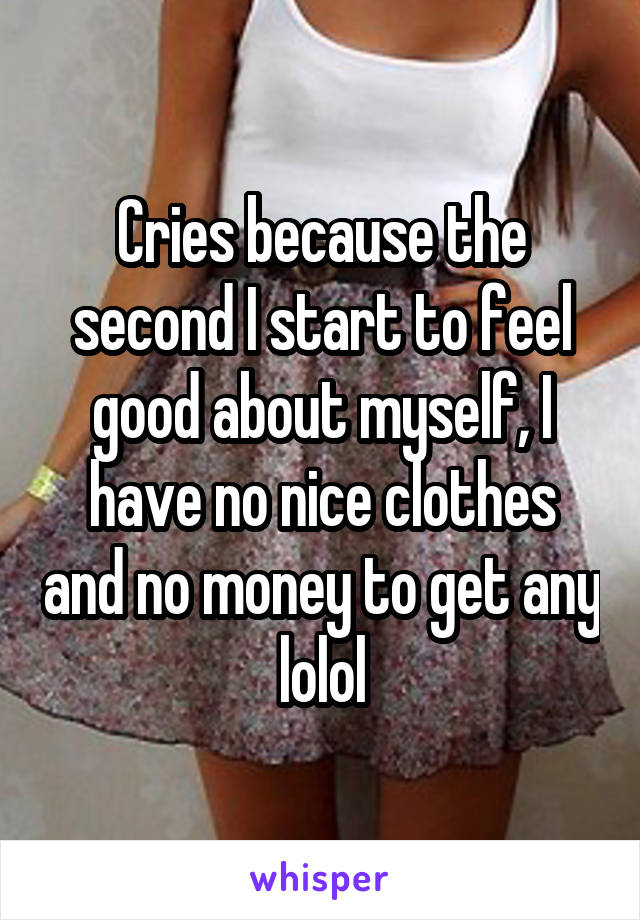 Cries because the second I start to feel good about myself, I have no nice clothes and no money to get any lolol