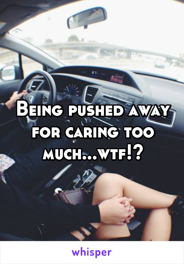 Being pushed away for caring too much...wtf!?