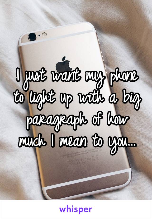 I just want my phone to light up with a big paragraph of how much I mean to you...