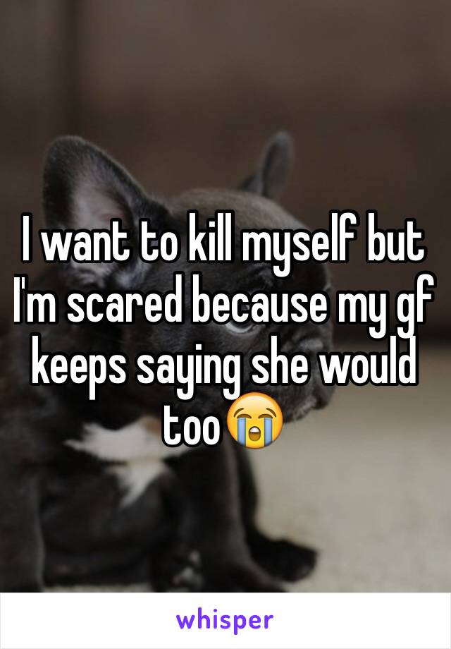 I want to kill myself but I'm scared because my gf keeps saying she would too😭