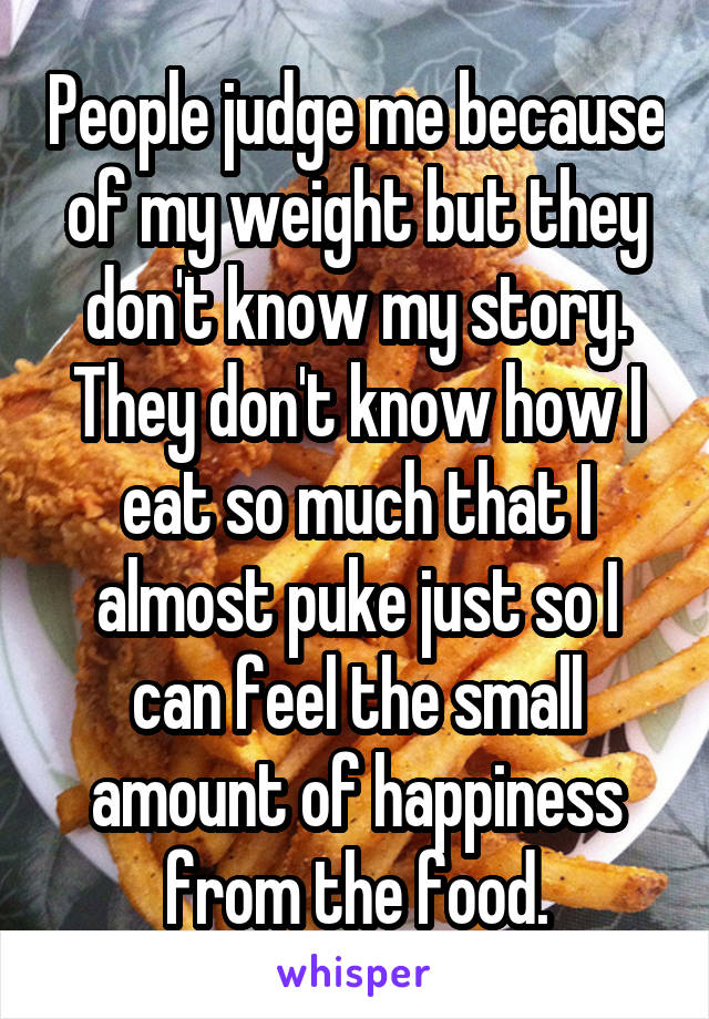 People judge me because of my weight but they don't know my story. They don't know how I eat so much that I almost puke just so I can feel the small amount of happiness from the food.