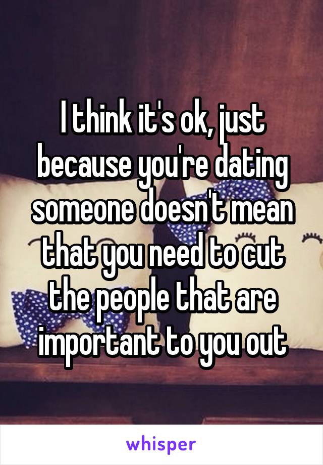 I think it's ok, just because you're dating someone doesn't mean that you need to cut the people that are important to you out