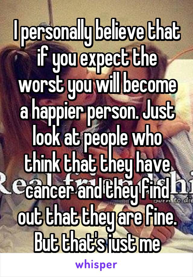 I personally believe that if you expect the worst you will become a happier person. Just look at people who think that they have cancer and they find out that they are fine. But that's just me