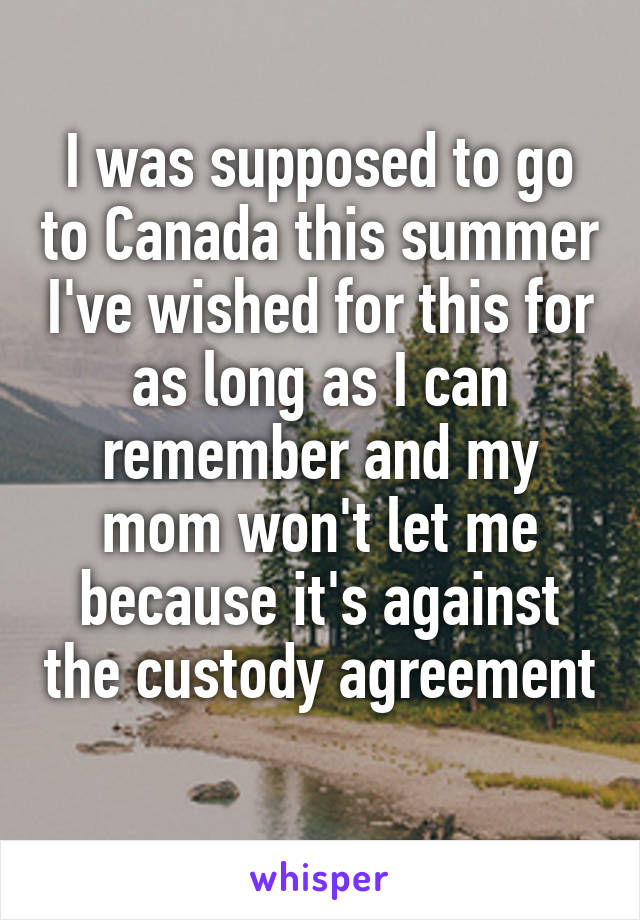 I was supposed to go to Canada this summer I've wished for this for as long as I can remember and my mom won't let me because it's against the custody agreement 