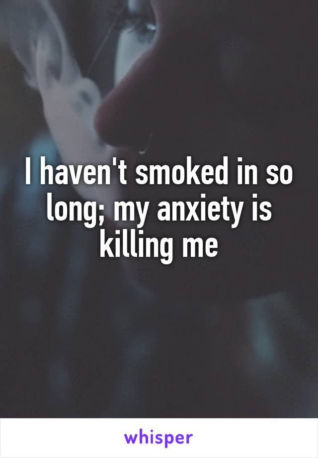 I haven't smoked in so long; my anxiety is killing me
