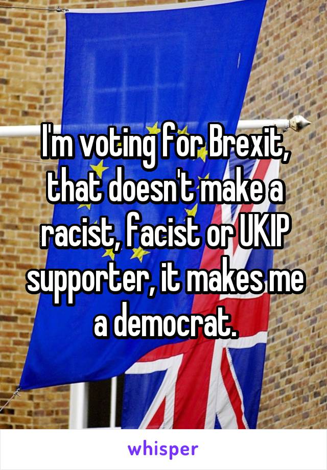 I'm voting for Brexit, that doesn't make a racist, facist or UKIP supporter, it makes me a democrat.