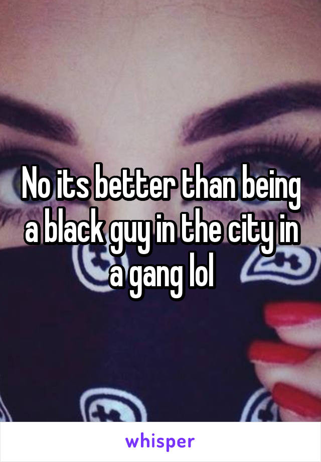 No its better than being a black guy in the city in a gang lol
