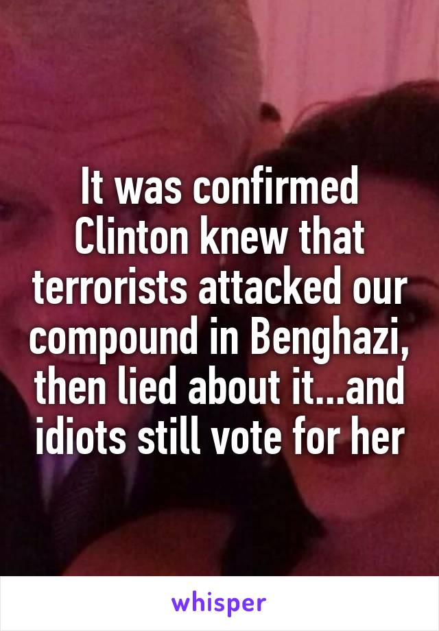 It was confirmed Clinton knew that terrorists attacked our compound in Benghazi, then lied about it...and idiots still vote for her