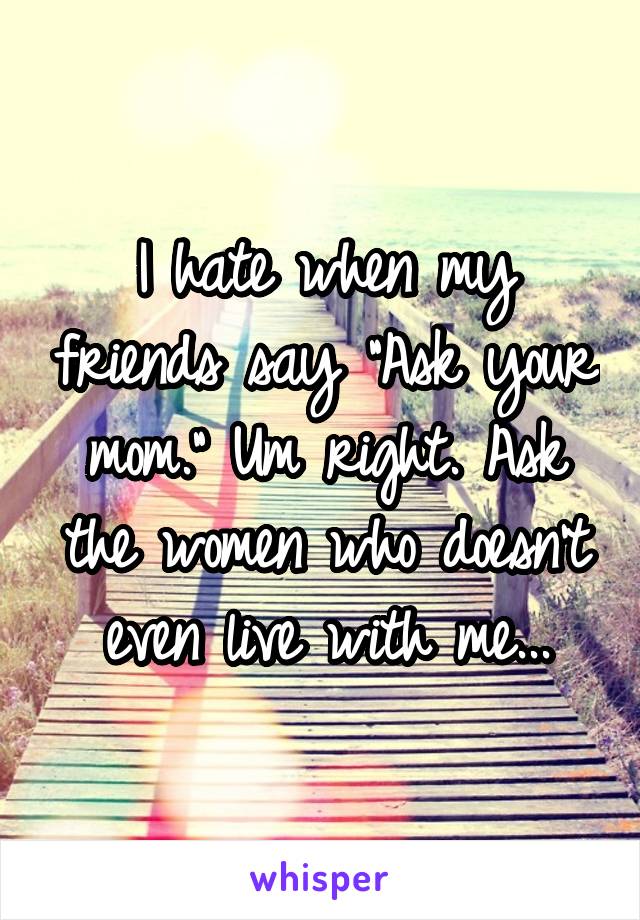 I hate when my friends say "Ask your mom." Um right. Ask the women who doesn't even live with me...