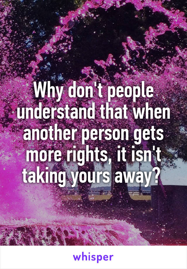 Why don't people understand that when another person gets more rights, it isn't taking yours away? 