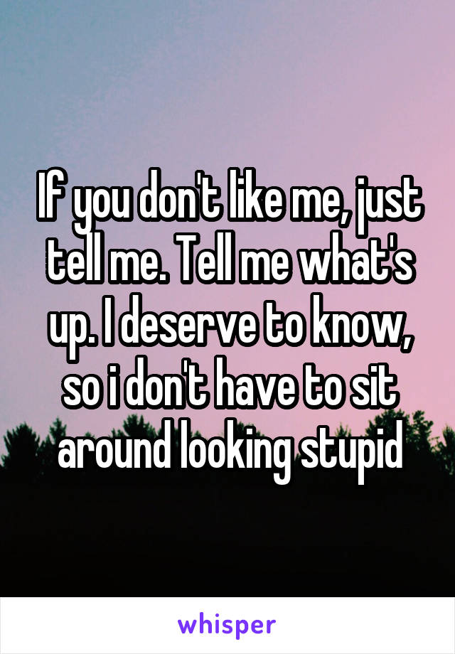 If you don't like me, just tell me. Tell me what's up. I deserve to know, so i don't have to sit around looking stupid