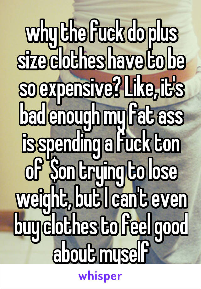 why the fuck do plus size clothes have to be so expensive? Like, it's bad enough my fat ass is spending a fuck ton of  $on trying to lose weight, but I can't even buy clothes to feel good about myself