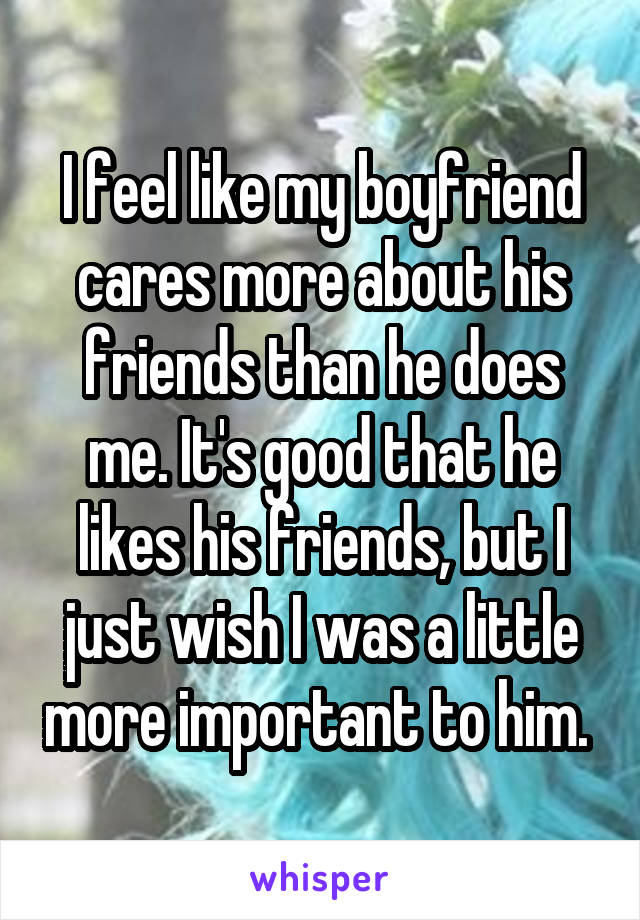 I feel like my boyfriend cares more about his friends than he does me. It's good that he likes his friends, but I just wish I was a little more important to him. 