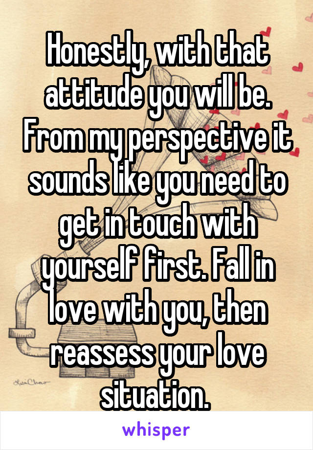 Honestly, with that attitude you will be. From my perspective it sounds like you need to get in touch with yourself first. Fall in love with you, then reassess your love situation. 